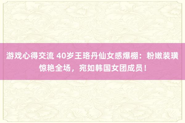 游戏心得交流 40岁王珞丹仙女感爆棚：粉嫩装璜惊艳全场，宛如韩国女团成员！