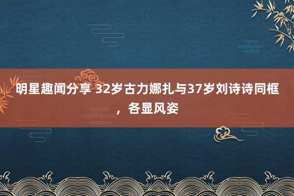 明星趣闻分享 32岁古力娜扎与37岁刘诗诗同框，各显风姿