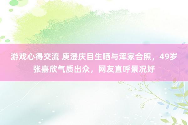 游戏心得交流 庾澄庆目生晒与浑家合照，49岁张嘉欣气质出众，网友直呼景况好