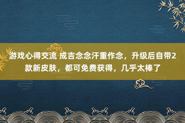 游戏心得交流 成吉念念汗重作念，升级后自带2款新皮肤，都可免费获得，几乎太棒了