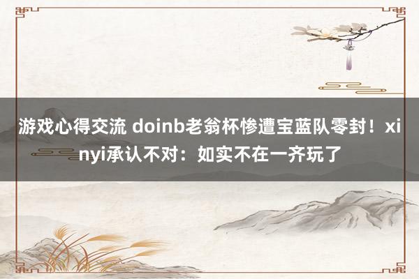 游戏心得交流 doinb老翁杯惨遭宝蓝队零封！xinyi承认不对：如实不在一齐玩了