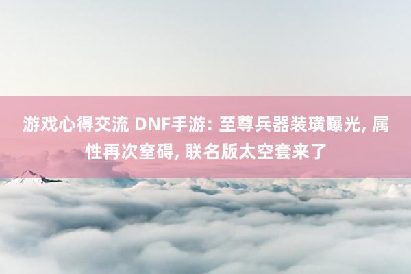 游戏心得交流 DNF手游: 至尊兵器装璜曝光, 属性再次窒碍, 联名版太空套来了