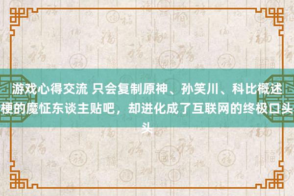 游戏心得交流 只会复制原神、孙笑川、科比概述梗的魔怔东谈主贴吧，却进化成了互联网的终极口头