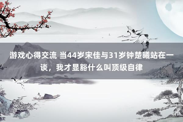 游戏心得交流 当44岁宋佳与31岁钟楚曦站在一谈，我才显豁什么叫顶级自律