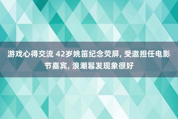 游戏心得交流 42岁姚笛纪念荧屏, 受邀担任电影节嘉宾, 浪潮鬈发现象很好