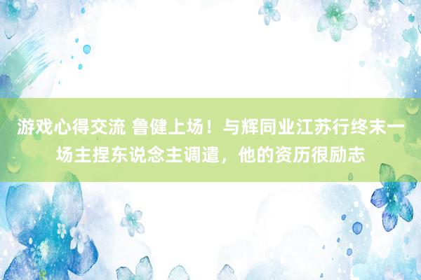 游戏心得交流 鲁健上场！与辉同业江苏行终末一场主捏东说念主调遣，他的资历很励志