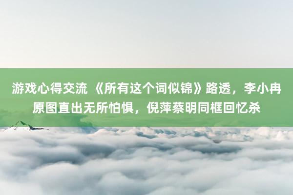 游戏心得交流 《所有这个词似锦》路透，李小冉原图直出无所怕惧，倪萍蔡明同框回忆杀