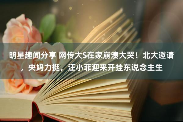 明星趣闻分享 网传大S在家崩溃大哭！北大邀请，央妈力挺，汪小菲迎来开挂东说念主生