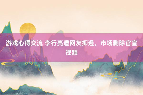 游戏心得交流 李行亮遭网友抑遏，市场删除官宣视频