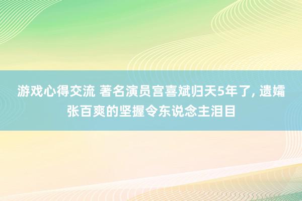 游戏心得交流 著名演员宫喜斌归天5年了, 遗孀张百爽的坚握令东说念主泪目