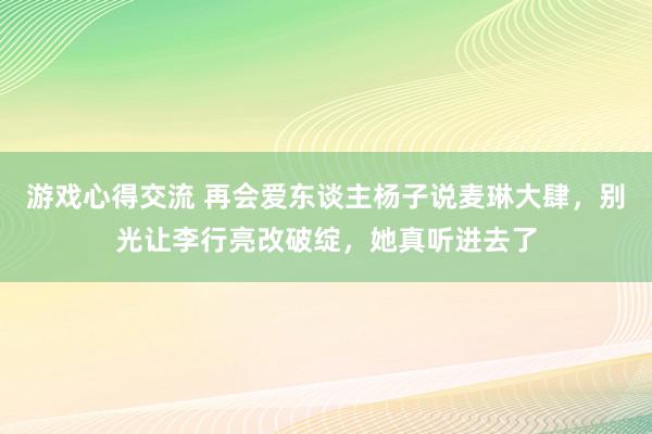 游戏心得交流 再会爱东谈主杨子说麦琳大肆，别光让李行亮改破绽，她真听进去了