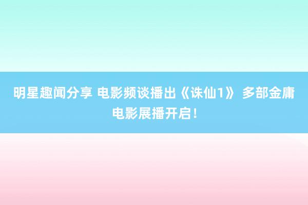 明星趣闻分享 电影频谈播出《诛仙1》 多部金庸电影展播开启！