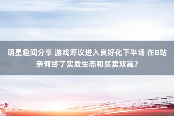 明星趣闻分享 游戏筹议进入良好化下半场 在B站奈何终了实质生态和买卖双赢？