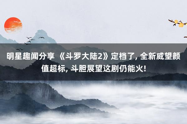 明星趣闻分享 《斗罗大陆2》定档了, 全新威望颜值超标, 斗胆展望这剧仍能火!