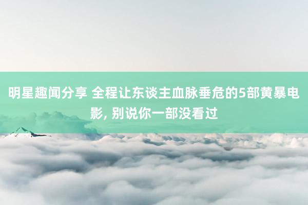 明星趣闻分享 全程让东谈主血脉垂危的5部黄暴电影, 别说你一部没看过