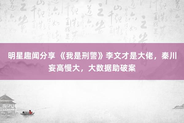 明星趣闻分享 《我是刑警》李文才是大佬，秦川妄高慢大，大数据助破案