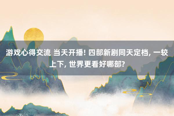 游戏心得交流 当天开播! 四部新剧同天定档, 一较上下, 世界更看好哪部?