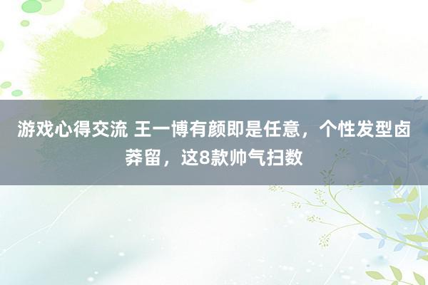 游戏心得交流 王一博有颜即是任意，个性发型卤莽留，这8款帅气扫数