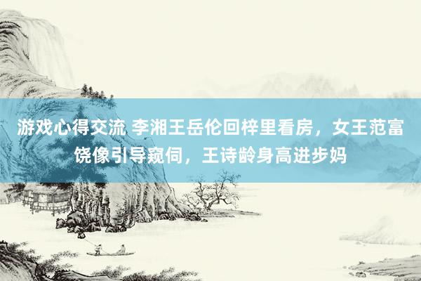 游戏心得交流 李湘王岳伦回梓里看房，女王范富饶像引导窥伺，王诗龄身高进步妈