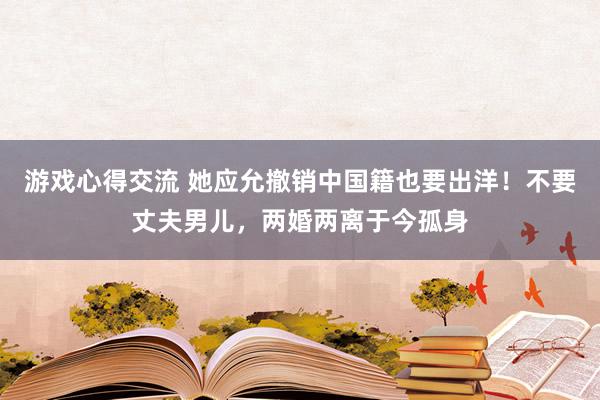 游戏心得交流 她应允撤销中国籍也要出洋！不要丈夫男儿，两婚两离于今孤身