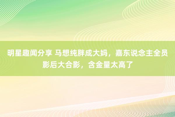 明星趣闻分享 马想纯胖成大妈，嘉东说念主全员影后大合影，含金量太高了