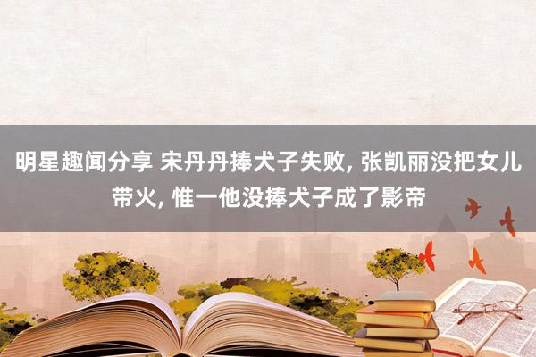 明星趣闻分享 宋丹丹捧犬子失败, 张凯丽没把女儿带火, 惟一他没捧犬子成了影帝