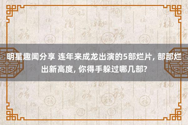 明星趣闻分享 连年来成龙出演的5部烂片, 部部烂出新高度, 你得手躲过哪几部?