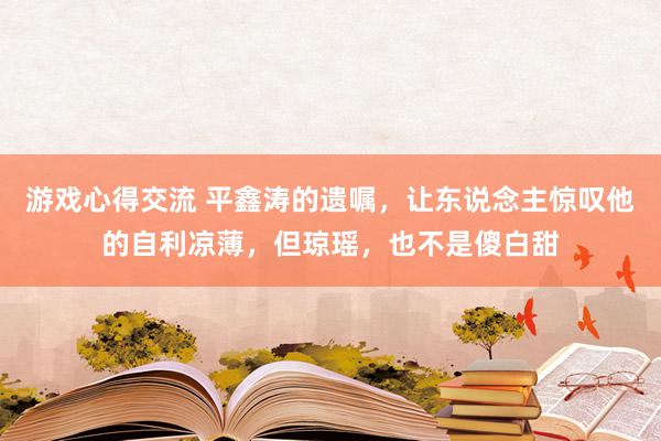 游戏心得交流 平鑫涛的遗嘱，让东说念主惊叹他的自利凉薄，但琼瑶，也不是傻白甜