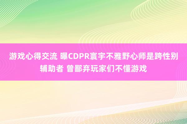 游戏心得交流 曝CDPR寰宇不雅野心师是跨性别辅助者 曾鄙弃玩家们不懂游戏