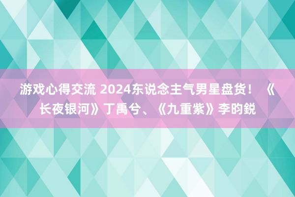 游戏心得交流 2024东说念主气男星盘货！ 《长夜银河》丁禹兮、《九重紫》李昀鋭