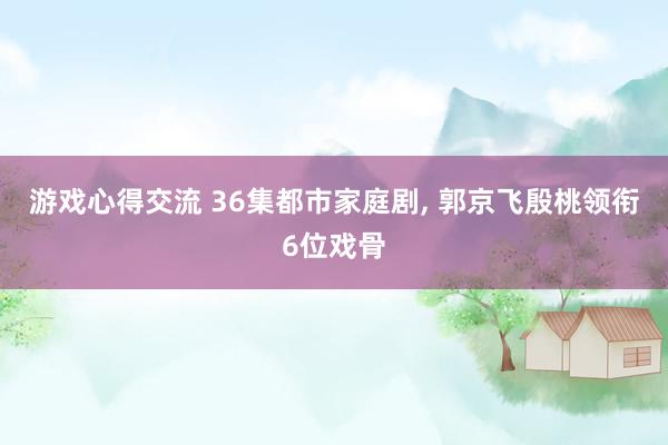 游戏心得交流 36集都市家庭剧, 郭京飞殷桃领衔6位戏骨