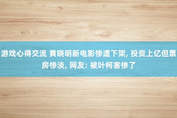 游戏心得交流 黄晓明新电影惨遭下架, 投资上亿但票房惨淡, 网友: 被叶柯害惨了