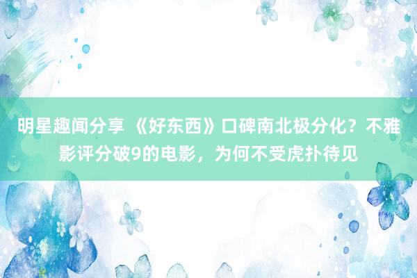 明星趣闻分享 《好东西》口碑南北极分化？不雅影评分破9的电影，为何不受虎扑待见