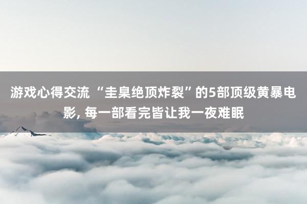 游戏心得交流 “圭臬绝顶炸裂”的5部顶级黄暴电影, 每一部看完皆让我一夜难眠