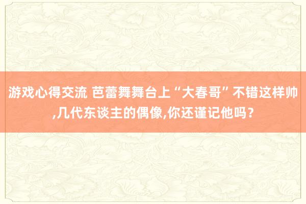 游戏心得交流 芭蕾舞舞台上“大春哥”不错这样帅,几代东谈主的偶像,你还谨记他吗？