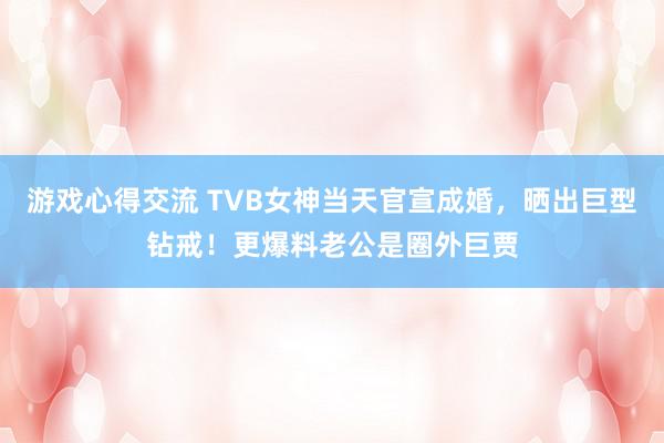 游戏心得交流 TVB女神当天官宣成婚，晒出巨型钻戒！更爆料老公是圈外巨贾