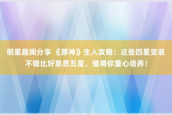 明星趣闻分享 《原神》生人攻略：这些四星变装不错比好意思五星，值得你重心培养！