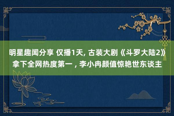 明星趣闻分享 仅播1天, 古装大剧《斗罗大陆2》拿下全网热度第一 , 李小冉颜值惊艳世东谈主