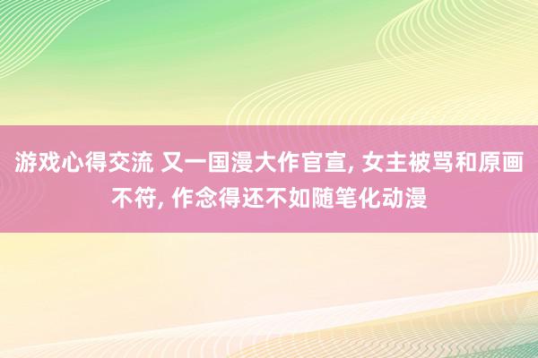 游戏心得交流 又一国漫大作官宣, 女主被骂和原画不符, 作念得还不如随笔化动漫