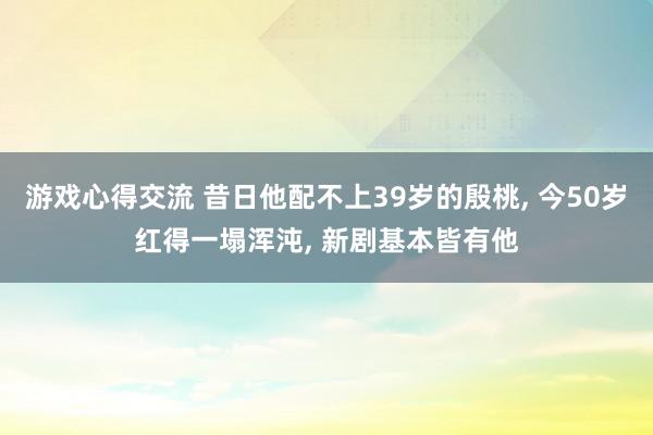 游戏心得交流 昔日他配不上39岁的殷桃, 今50岁红得一塌浑沌, 新剧基本皆有他