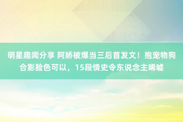 明星趣闻分享 阿娇被爆当三后首发文！抱宠物狗合影脸色可以，15段情史令东说念主唏嘘