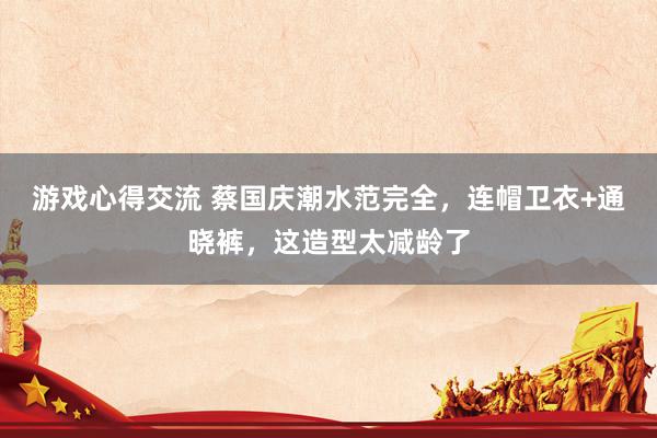 游戏心得交流 蔡国庆潮水范完全，连帽卫衣+通晓裤，这造型太减龄了