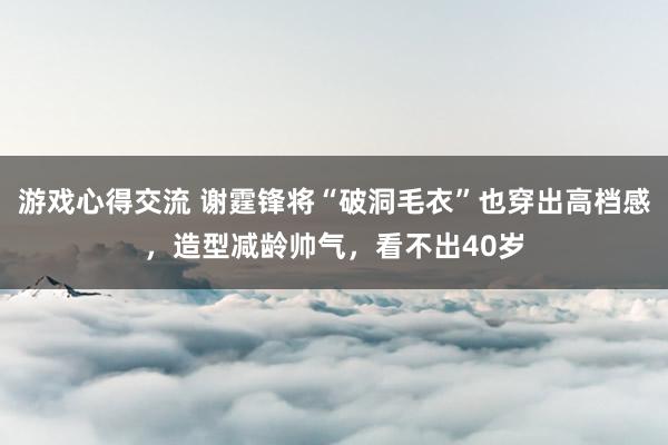 游戏心得交流 谢霆锋将“破洞毛衣”也穿出高档感，造型减龄帅气，看不出40岁