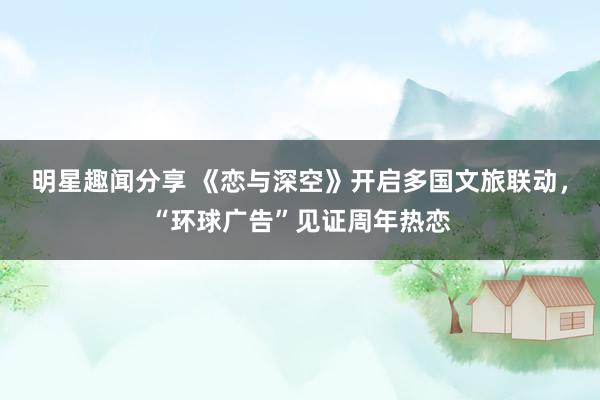 明星趣闻分享 《恋与深空》开启多国文旅联动，“环球广告”见证周年热恋