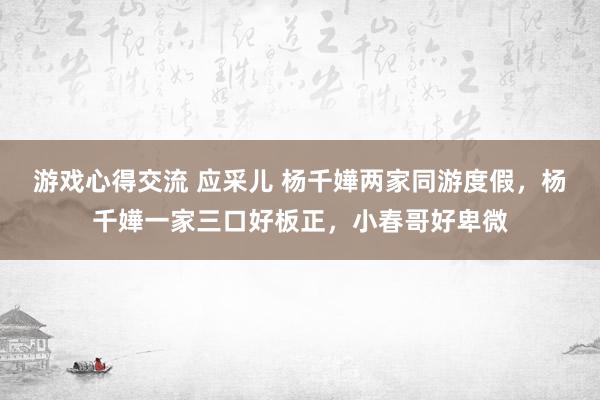 游戏心得交流 应采儿 杨千嬅两家同游度假，杨千嬅一家三口好板正，小春哥好卑微