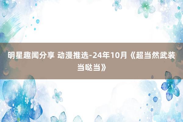 明星趣闻分享 动漫推选-24年10月《超当然武装当哒当》