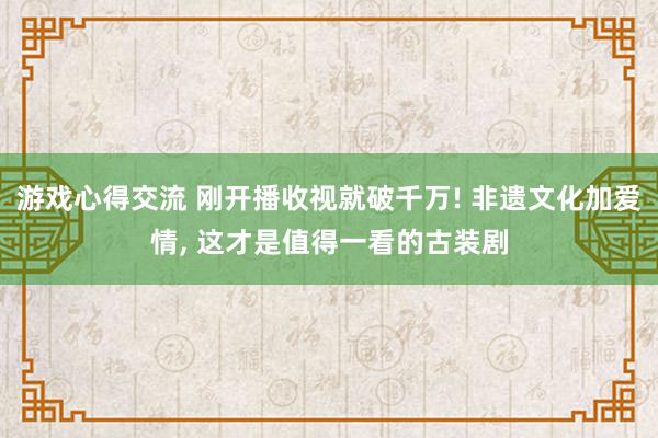 游戏心得交流 刚开播收视就破千万! 非遗文化加爱情, 这才是值得一看的古装剧