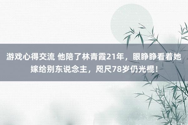 游戏心得交流 他陪了林青霞21年，眼睁睁看着她嫁给别东说念主，咫尺78岁仍光棍！