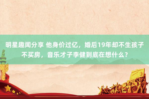 明星趣闻分享 他身价过亿，婚后19年却不生孩子不买房，音乐才子李健到底在想什么？