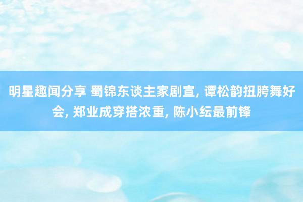 明星趣闻分享 蜀锦东谈主家剧宣, 谭松韵扭胯舞好会, 郑业成穿搭浓重, 陈小纭最前锋